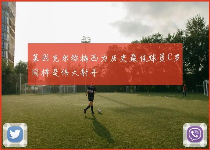 莱因克尔称梅西为历史最佳球员C罗同样是伟大射手