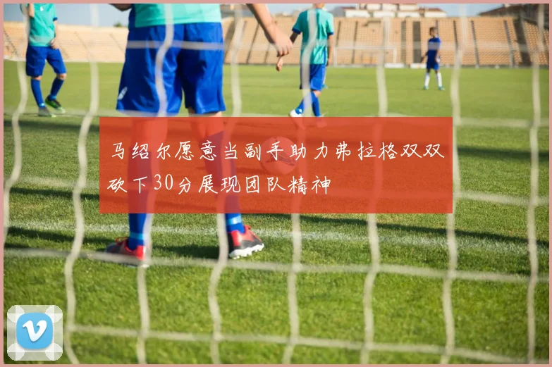 马绍尔愿意当副手助力弗拉格双双砍下30分展现团队精神