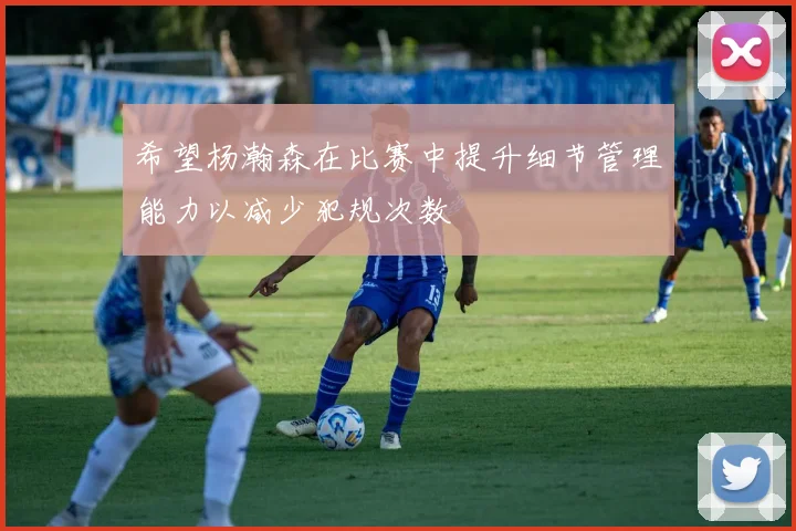希望杨瀚森在比赛中提升细节管理能力以减少犯规次数