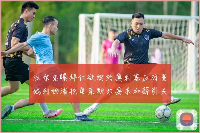 法尔克曝拜仁欲续约奥利塞应对曼城利物浦挖角莱默尔要求加薪引关注