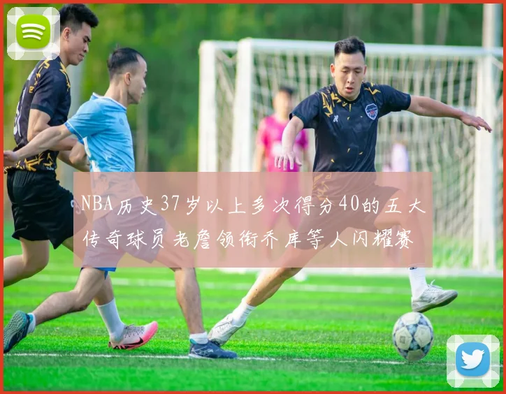 NBA历史37岁以上多次得分40的五大传奇球员老詹领衔乔库等人闪耀赛场