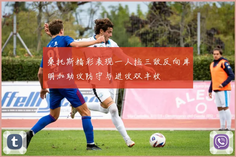桑托斯精彩表现一人挡三敌反向库明加助攻防守与进攻双丰收