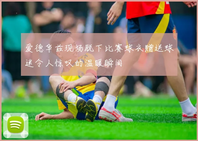 爱德华兹现场脱下比赛球衣赠送球迷令人惊叹的温暖瞬间