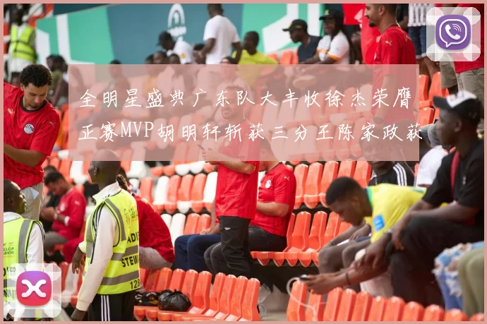全明星盛典广东队大丰收徐杰荣膺正赛MVP胡明轩斩获三分王陈家政获星锐MVP