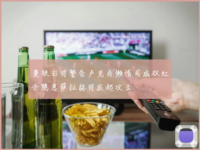 曼联旧将警告卢克肖懒惰或成双红会隐患萨拉赫将发起攻击