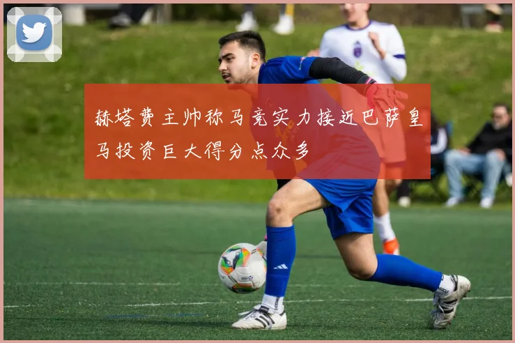 赫塔费主帅称马竞实力接近巴萨皇马投资巨大得分点众多